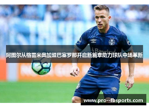 阿图尔从格雷米奥加盟巴塞罗那开启新篇章助力球队中场革新