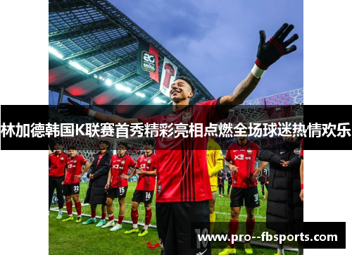 林加德韩国K联赛首秀精彩亮相点燃全场球迷热情欢乐
